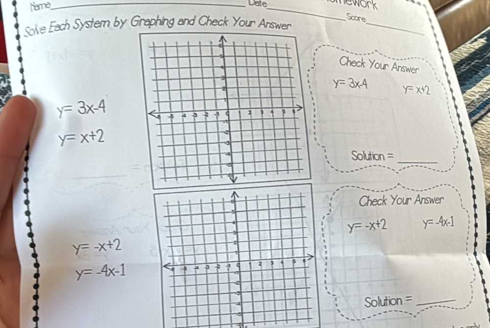 Name_ 
Date_ 
mework 
_ 
Score 
Solve Each System by Graphing and Check Your Answer 
Check Your Answer
y=3x-4 y=x+2
y=3x-4
y=x+2
Solution =_ 
Check Your Answer
y=-x+2 y=-4x-1
y=-x+2
y=-4x-1
Solution =_