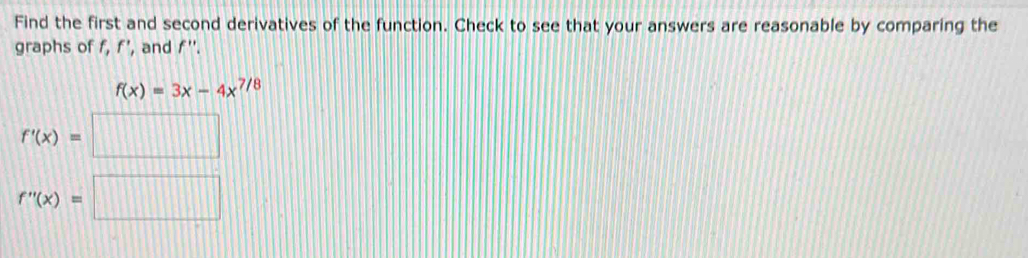 Find the first and second derivatives of the function. Check to see that your answers are reasonable by comparing the 
graphs of f, f’, and f".
f(x)=3x-4x^(7/8)
f'(x)=□
f''(x)=□