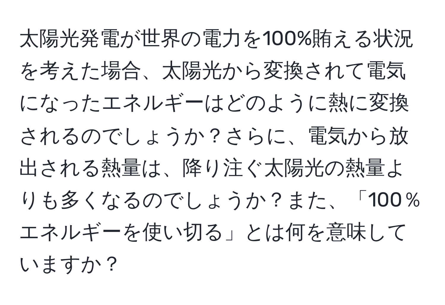 太陽光発電が世界の電力を100%賄える状況を考えた場合、太陽光から変換されて電気になったエネルギーはどのように熱に変換されるのでしょうか？さらに、電気から放出される熱量は、降り注ぐ太陽光の熱量よりも多くなるのでしょうか？また、「100％エネルギーを使い切る」とは何を意味していますか？
