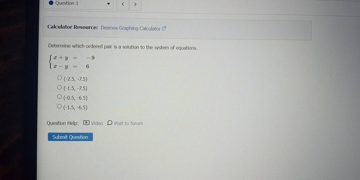 < >
Calculator Resource: Desmos Graphing Calculator overline EH
Determine which ordered pair is a solution to the system of equations.
beginarrayl x+y=-9 x-y=6endarray.
(-2.5,-7.5)
(-1.5,-7.5)
(-0.5,-6.5)
(-1.5,-6.5)
Question Help: Vide Post to forum
Submit Question