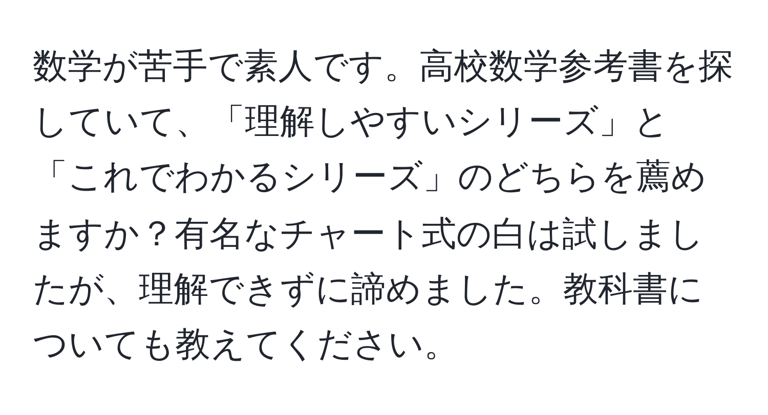 数学が苦手で素人です。高校数学参考書を探していて、「理解しやすいシリーズ」と「これでわかるシリーズ」のどちらを薦めますか？有名なチャート式の白は試しましたが、理解できずに諦めました。教科書についても教えてください。