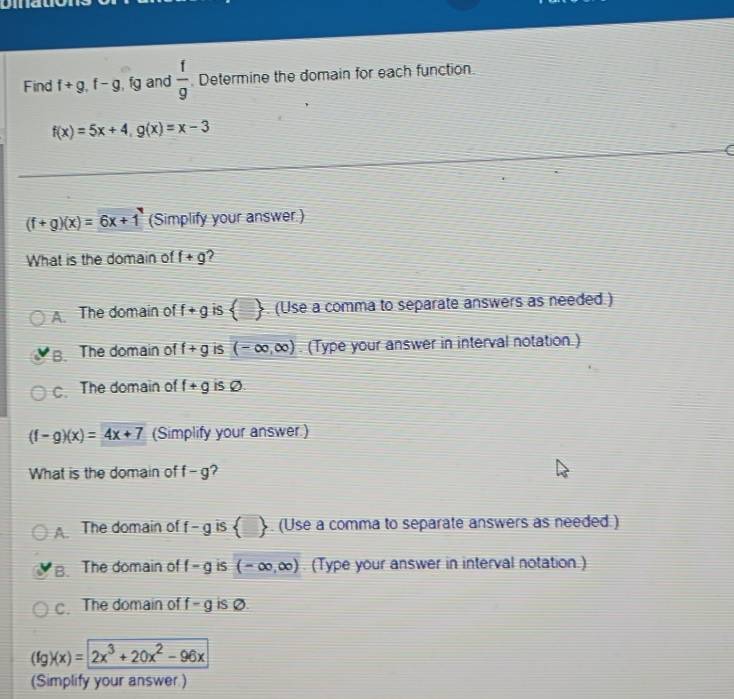 Find f+g, f-g , fg and  1/9  Determine the domain for each function.
f(x)=5x+4, g(x)=x-3
(f+g)(x)=6x+1 (Simplify your answer.)
What is the domain of f+g 2
A. The domain of f+g is  I . (Use a comma to separate answers as needed.)
B The domain of f+g is (-∈fty ,∈fty ) (Type your answer in interval notation.). The domain of f+g is Ø.
(f-g)(x)=4x+7 (Simplify your answer.)
What is the domain of f-g 7
The domain of f-g IS  □ . (Use a comma to separate answers as needed.)
B. The domain of f-g is (-∈fty ,∈fty ) (Type your answer in interval notation.). The domain of f-g is Ø
(fg)(x)=2x^3+20x^2-96x
(Simplify your answer.)