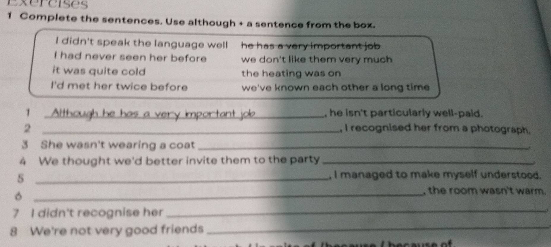 Complete the sentences. Use although + a sentence from the box.
I didn't speak the language well he has a very important job
I had never seen her before we don't like them very much
it was quite cold the heating was on
I'd met her twice before we've known each other a long time
1 Although he has a very , he isn't particularly well-paid.
2 _, I recognised her from a photograph.
3 She wasn't wearing a coat_
4 We thought we'd better invite them to the party_
_5
, I managed to make myself understood.
_, the room wasn't warm.
7 I didn't recognise her
_
5
8 We're not very good friends_