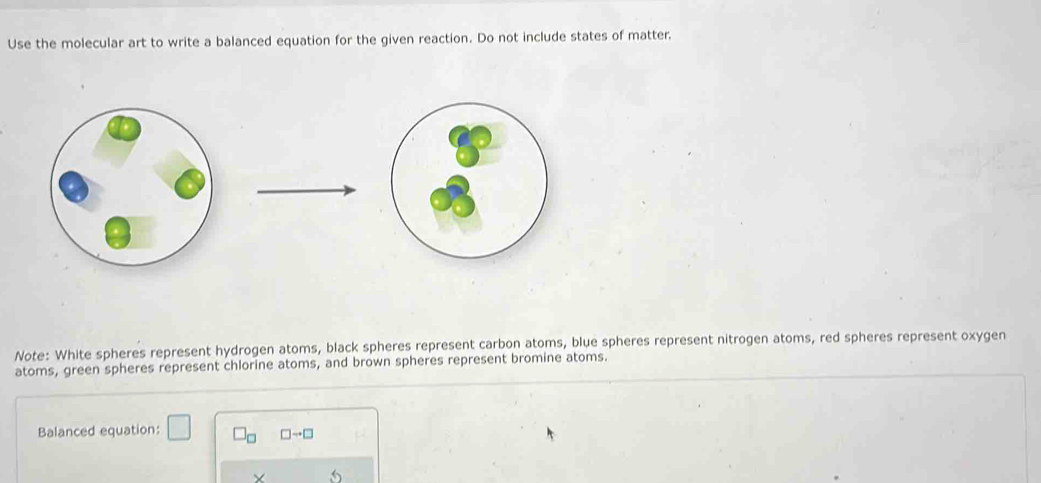 Use the molecular art to write a balanced equation for the given reaction. Do not include states of matter. 
Note: White spheres represent hydrogen atoms, black spheres represent carbon atoms, blue spheres represent nitrogen atoms, red spheres represent oxygen 
atoms, green spheres represent chlorine atoms, and brown spheres represent bromine atoms. 
Balanced equation: □ □ _□  □ to □