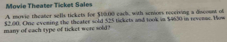 Movie Theater Ticket Sales 
A movie theater sells tickets for $10.00 each, with seniors receiving a discount of
$2.00. One evening the theater sold 525 tickets and took in $4630 in revenue. How 
many of each type of ticket were sold?