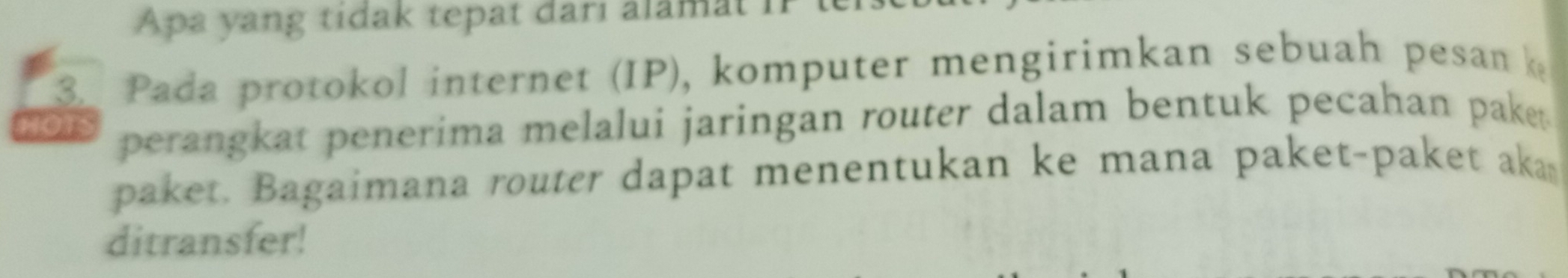 Apa yang tidak tepat darı alamat iP 
3. Pada protokol internet (IP), komputer mengirimkan sebuah pesan 
HOTS perangkat penerima melalui jaringan router dalam bentuk pecahan pake . 
paket. Bagaimana router dapat menentukan ke mana paket-paket aka 
ditransfer!