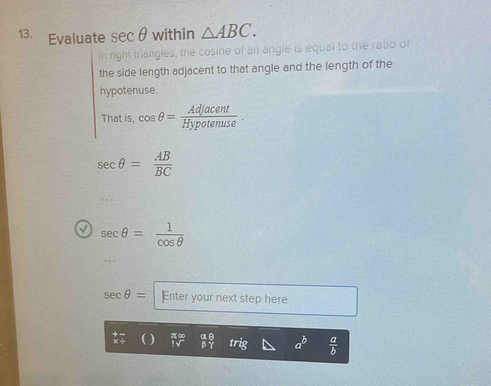 Evaluate sec θ within △ ABC. 
in right triangles, the cosine of an angle is equal to the ratio of 
the side length adjacent to that angle and the length of the 
hypotenuse. 
That is, cos θ = Adjacent/Hypotenuse .
sec θ = AB/BC 
sec θ = 1/cos θ  
sec θ = Enter your next step here 
( ) π ∞ beginarrayr alpha θ  beta gamma endarray trig
 a/b 