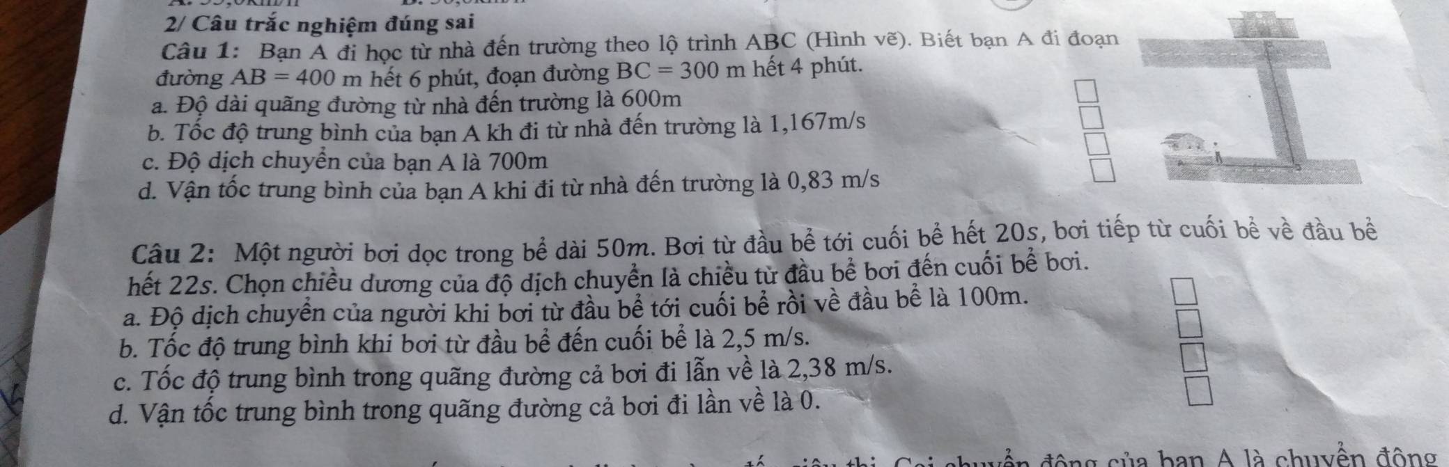 2/ Câu trắc nghiệm đúng sai
Câu 1: Bạn A đi học từ nhà đến trường theo lộ trình ABC (Hình vẽ). Biết bạn A đi đoạn
đường AB=400 m hết 6 phút, đoạn đường BC=300m hết 4 phút.
a. Độ dài quãng đường từ nhà đến trường là 600m
b. Tốc độ trung bình của bạn A kh đi từ nhà đến trường là 1,167m/s
c. Độ dịch chuyển của bạn A là 700m
d. Vận tốc trung bình của bạn A khi đi từ nhà đến trường là 0,83 m/s
Câu 2: Một người bơi dọc trong bể dài 50m. Bơi từ đầu bể tới cuối bề hết 20s, bơi tiếp từ cuối bề về đầu bề
hết 22s. Chọn chiều dương của độ dịch chuyển là chiều từ đầu bể bơi đến cuối bể bơi.
a. Độ dịch chuyển của người khi bơi từ đầu bề tới cuối bể rồi về đầu bể là 100m.
b. Tốc độ trung bình khi bơi từ đầu bề đến cuối bể là 2,5 m/s.
c. Tốc độ trung bình trong quãng đường cả bơi đi lẫn về là 2,38 m/s.
d. Vận tốc trung bình trong quãng đường cả bơi đi lần về là 0.
động của ban A là chuyền động