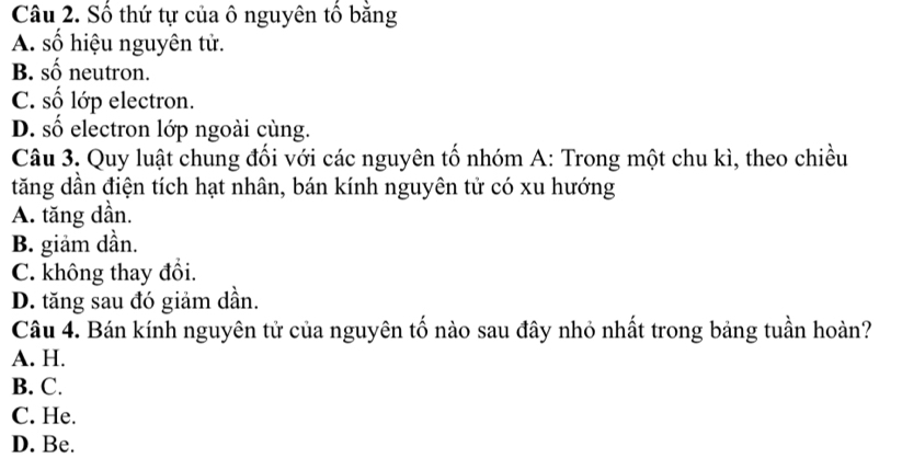 Số thứ tự của ô nguyên tổ băng
A. số hiệu nguyên tử.
B. số neutron.
C. số lớp electron.
D. số electron lớp ngoài cùng.
Câu 3. Quy luật chung đối với các nguyên tố nhóm A: Trong một chu kì, theo chiều
tăng dần điện tích hạt nhân, bán kính nguyên tử có xu hướng
A. tăng dần.
B. giảm dần.
C. không thay đổi.
D. tăng sau đó giảm dần.
Câu 4. Bán kính nguyên tử của nguyên tố nào sau đây nhỏ nhất trong bảng tuần hoàn?
A. H.
B. C.
C. He.
D. Be.