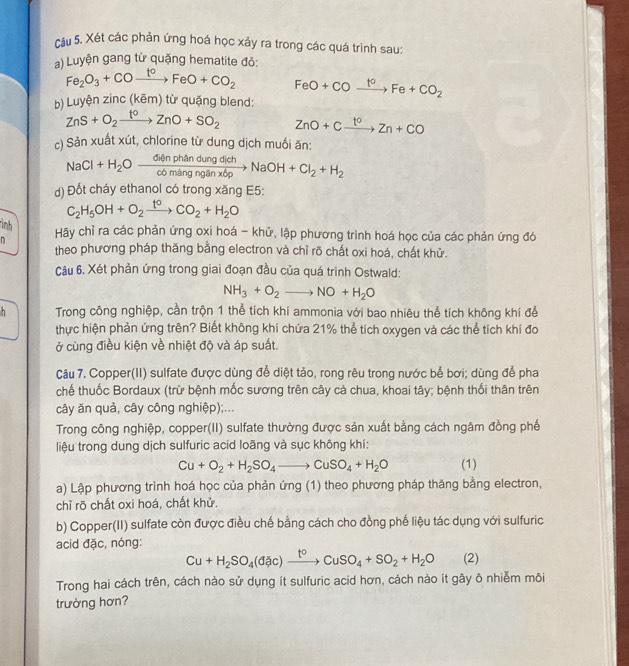 cầu 5. Xét các phản ứng hoá học xảy ra trong các quá trình sau:
a) Luyện gang từ quặng hematite đỏ:
Fe_2O_3+COxrightarrow t°FeO+CO_2 FeO+COxrightarrow t^oFe+CO_2
b) Luyện zinc( ( BIF| m) từ quặng blend:
ZnS+O_2xrightarrow t^0ZnO+SO_2 ZnO+Cxrightarrow t^0Zn+CO
c) Sản xuất xút, chlorine từ dung dịch muối ăn:
NaCl+H_2Oxrightarrow GinphandungdichNaOH+Cl_2+H_2
d) Đốt cháy ethanol có trong xăng E5:
C_2H_5OH+O_2xrightarrow t^0CO_2+H_2O
ình
Hãy chỉ ra các phản ứng oxi hoá - khử, lập phương trình hoá học của các phản ứng đó
n theo phương pháp thăng bằng electron và chỉ rõ chất oxi hoá, chất khử.
Câu 6. Xét phản ứng trong giai đoạn đầu của quá trình Ostwald:
NH_3+O_2to NO+H_2O
Trong công nghiệp, cần trộn 1 thể tích khí ammonia với bao nhiêu thể tích không khí để
thực hiện phản ứng trên? Biết không khí chứa 21% thể tích oxygen và các thể tích khí đo
ở cùng điều kiện về nhiệt độ và áp suất.
Câu 7. Copper(II) sulfate được dùng để diệt tảo, rong rêu trong nước bể bơi; dùng để pha
chế thuốc Bordaux (trừ bệnh mốc sương trên cây cả chua, khoai tây; bệnh thối thân trên
cây ăn quả, cây công nghiệp);...
Trong công nghiệp, copper(II) sulfate thường được sản xuất bằng cách ngâm đồng phế
liệu trong dung dịch sulfuric acid loãng và sục không khí:
Cu+O_2+H_2SO_4to CuSO_4+H_2O (1)
a) Lập phương trình hoá học của phản ứng (1) theo phương pháp thăng bằng electron,
chỉ rõ chất oxi hoá, chất khử.
b) Copper(II) sulfate còn được điều chế bằng cách cho đồng phế liệu tác dụng với sulfuric
acid đặc, nóng:
Cu+H_2SO_4(dac)xrightarrow t°CuSO_4+SO_2+H_2O (2)
Trong hai cách trên, cách nào sử dụng ít sulfuric acid hơn, cách nào ít gây ô nhiễm môi
trường hơn?
