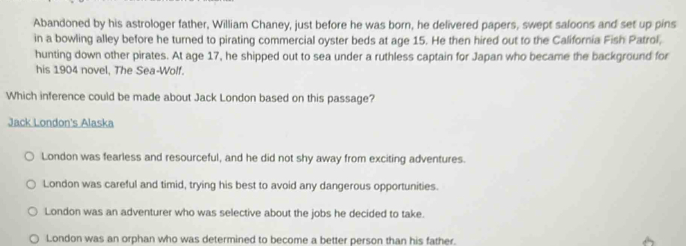 Abandoned by his astrologer father, William Chaney, just before he was born, he delivered papers, swept saloons and set up pins
in a bowling alley before he turned to pirating commercial oyster beds at age 15. He then hired out to the California Fish Patrol,
hunting down other pirates. At age 17, he shipped out to sea under a ruthless captain for Japan who became the background for
his 1904 novel, The Sea-Wolf.
Which inference could be made about Jack London based on this passage?
Jack London's Alaska
London was fearless and resourceful, and he did not shy away from exciting adventures.
London was careful and timid, trying his best to avoid any dangerous opportunities.
London was an adventurer who was selective about the jobs he decided to take.
London was an orphan who was determined to become a better person than his father.