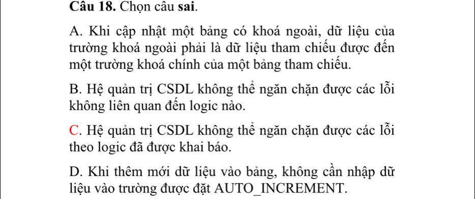 Chọn câu sai.
A. Khi cập nhật một bảng có khoá ngoài, dữ liệu của
trường khoá ngoài phải là dữ liệu tham chiếu được đến
một trường khoá chính của một bảng tham chiếu.
B. Hệ quản trị CSDL không thể ngăn chặn được các lỗi
không liên quan đến logic nào.
C. Hệ quản trị CSDL không thể ngăn chặn được các lỗi
theo logic đã được khai báo.
D. Khi thêm mới dữ liệu vào bảng, không cần nhập dữ
liệu vào trường được đặt AUTO_INCREMENT.