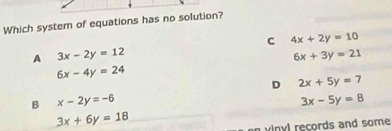 Which system of equations has no solution?
C 4x+2y=10
A 3x-2y=12
6x+3y=21
6x-4y=24
D 2x+5y=7
B x-2y=-6
3x-5y=8
3x+6y=18
on vinyl records and some