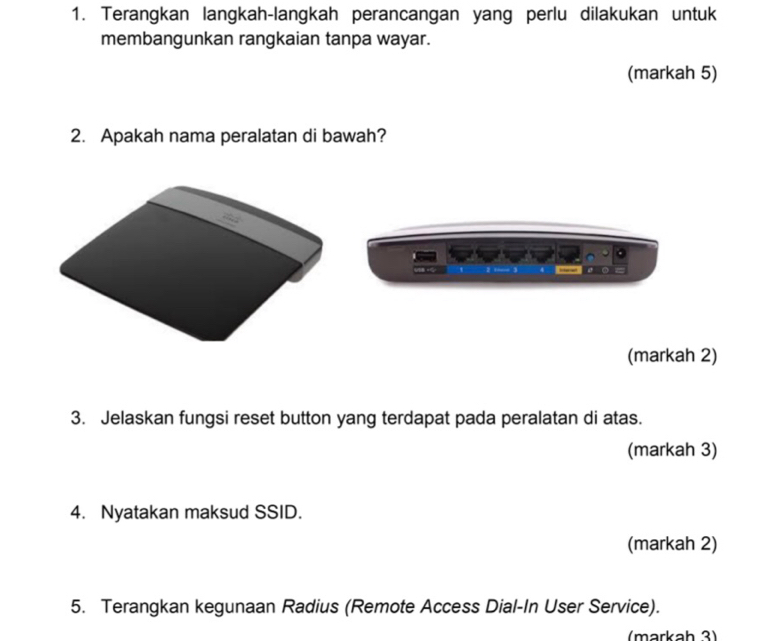 Terangkan langkah-langkah perancangan yang perlu dilakukan untuk 
membangunkan rangkaian tanpa wayar. 
(markah 5) 
2. Apakah nama peralatan di bawah? 
_○ 
(markah 2) 
3. Jelaskan fungsi reset button yang terdapat pada peralatan di atas. 
(markah 3) 
4. Nyatakan maksud SSID. 
(markah 2) 
5. Terangkan kegunaan Radius (Remote Access Dial-In User Service). 
(markah 3)