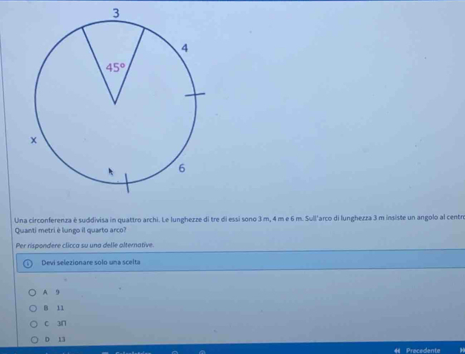 Una circonferenza è suddivisa in quattro archi. Le lunghezze di tre di essi sono 3 m, 4 m e 6 m. Sull'arco di lunghezza 3 m insiste un angolo al centro
Quanti metri è lungo il quarto arco?
Per rispondere clicca su una delle alternative.
Devi selezionare solo una scelta
A 9
B 11
c 3n
D 13
Precedente