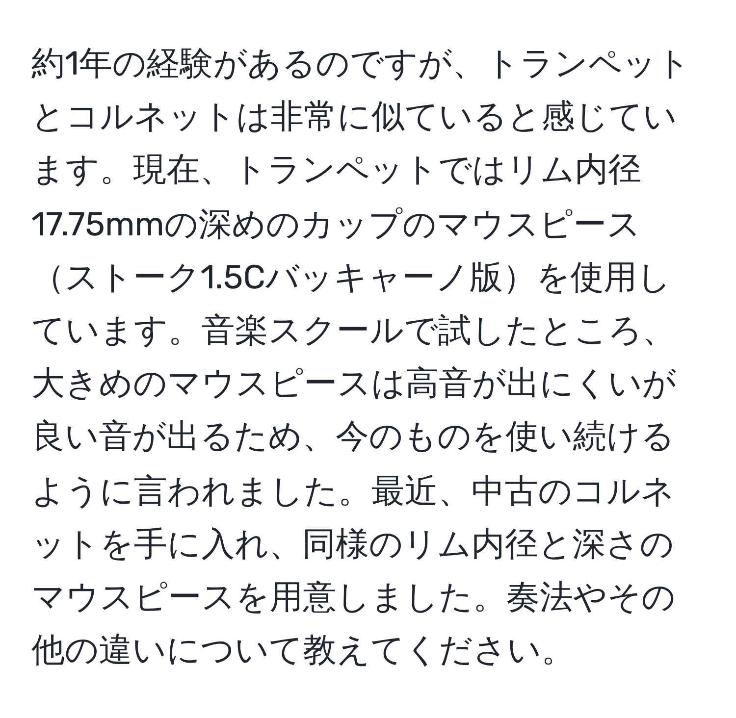 約1年の経験があるのですが、トランペットとコルネットは非常に似ていると感じています。現在、トランペットではリム内径17.75mmの深めのカップのマウスピースストーク1.5Cバッキャーノ版を使用しています。音楽スクールで試したところ、大きめのマウスピースは高音が出にくいが良い音が出るため、今のものを使い続けるように言われました。最近、中古のコルネットを手に入れ、同様のリム内径と深さのマウスピースを用意しました。奏法やその他の違いについて教えてください。