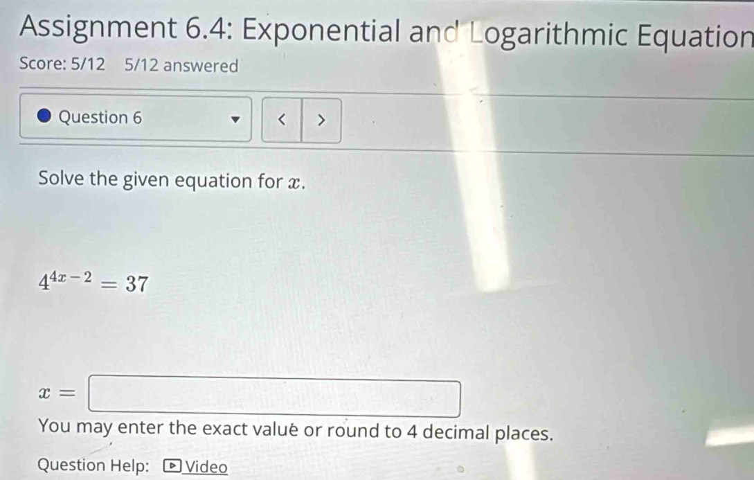 Assignment 6.4: Exponential and Logarithmic Equation 
Score: 5/12 5/12 answered 
Question 6 < > 
Solve the given equation for x.
4^(4x-2)=37
x=□
You may enter the exact valué or round to 4 decimal places. 
Question Help: - Video