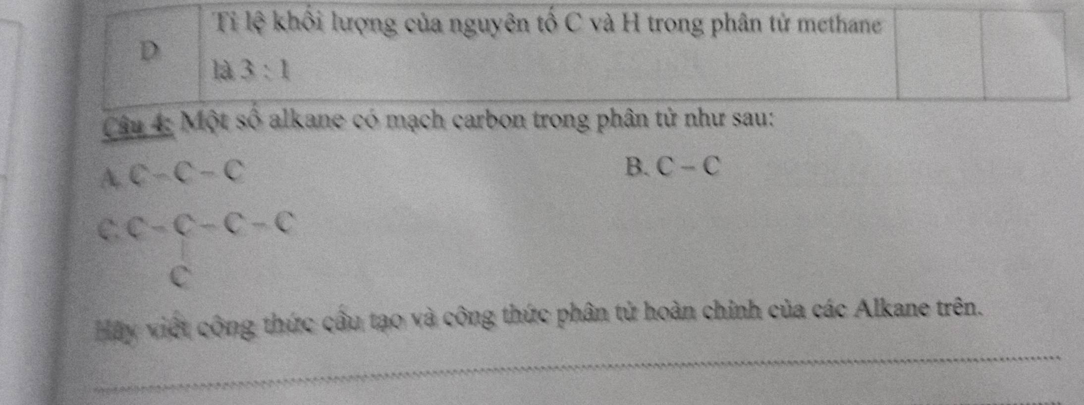 Ti lệ khối lượng của nguyên tố C và H trong phân tử methane 
D 
là 3:1 
Câu 4: Một số alkane có mạch carbon trong phân tử như sau: 
A. c-c-c
B. C-C
C. c-c-c-c
C 
Hãy viết công thức cầu tạo và công thức phân tử hoàn chinh của các Alkane trên.