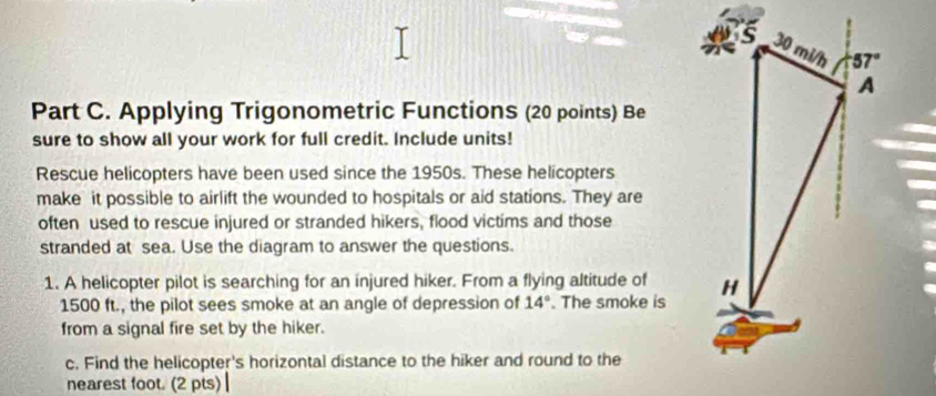 Applying Trigonometric Functions (20 points) Be
sure to show all your work for full credit. Include units!
Rescue helicopters have been used since the 1950s. These helicopters
make it possible to airlift the wounded to hospitals or aid stations. They are
often used to rescue injured or stranded hikers, flood victims and those
stranded at sea. Use the diagram to answer the questions.
1. A helicopter pilot is searching for an injured hiker. From a flying altitude of 
1500 ft., the pilot sees smoke at an angle of depression of 14°. The smoke is
from a signal fire set by the hiker.
c. Find the helicopter's horizontal distance to the hiker and round to the
nearest foot. (2 pts) |