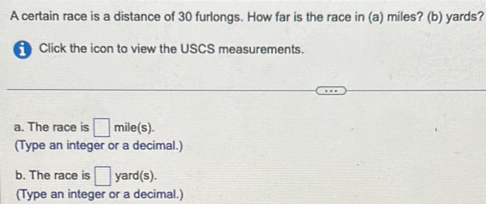 A certain race is a distance of 30 furlongs. How far is the race in (a) miles? (b) yards? 
Click the icon to view the USCS measurements. 
a. The race is □ mile(s). 
(Type an integer or a decimal.) 
b. The race is □ yard(s). 
(Type an integer or a decimal.)