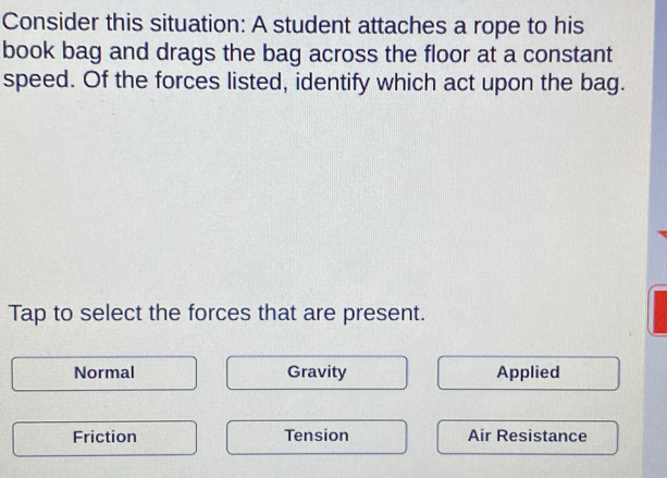 Consider this situation: A student attaches a rope to his
book bag and drags the bag across the floor at a constant
speed. Of the forces listed, identify which act upon the bag.
Tap to select the forces that are present.
Normal Gravity Applied
Friction Tension Air Resistance