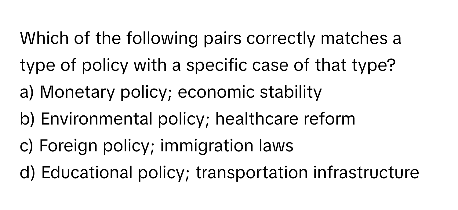 Which of the following pairs correctly matches a type of policy with a specific case of that type?

a) Monetary policy; economic stability
b) Environmental policy; healthcare reform
c) Foreign policy; immigration laws
d) Educational policy; transportation infrastructure