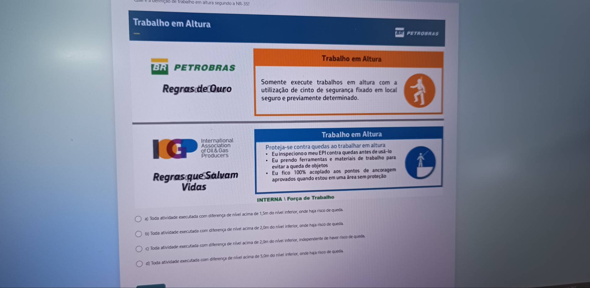 abalho em altura segundo a NR- 35?
Trabalho em Altura
PETROBRAs
Trabalho em Altura
BR PETROBRAS
Somente execute trabalhos em altura com a
Regras de Ouro utilização de cinto de segurança fixado em local
seguro e previamente determinado.
Trabalho em Altura
International
c of Oil & Gas Proteja-se contra quedas ao trabalhar em altura
Association
Producers * Eu inspeciono o meu EPI contra quedas antes de usá-lo
* Eu prendo ferramentas e materiais de trabalho para
evitar a queda de objetos
Regras que Salvam Eu fico 100% acoplado aos pontos de ancoragem
aprovados quando estou em uma área sem proteção
Vidas
INTERNA  Força de Trabalho
a) Toda atividade executada com diferença de nível acima de 1,5m do nível inferior, onde haja risco de queda.
b) Toda atividade executada com diferença de nível acima de 2,0m do nível inferior, onde haja risco de queda.
c) Toda atividade executada com diferença de nível acima de 2,0m do nível inferior, independente de haver risco de queda.
d) Toda atividade executada com diferença de nível acima de 5,0m do nível inferior, onde haja risco de queda.