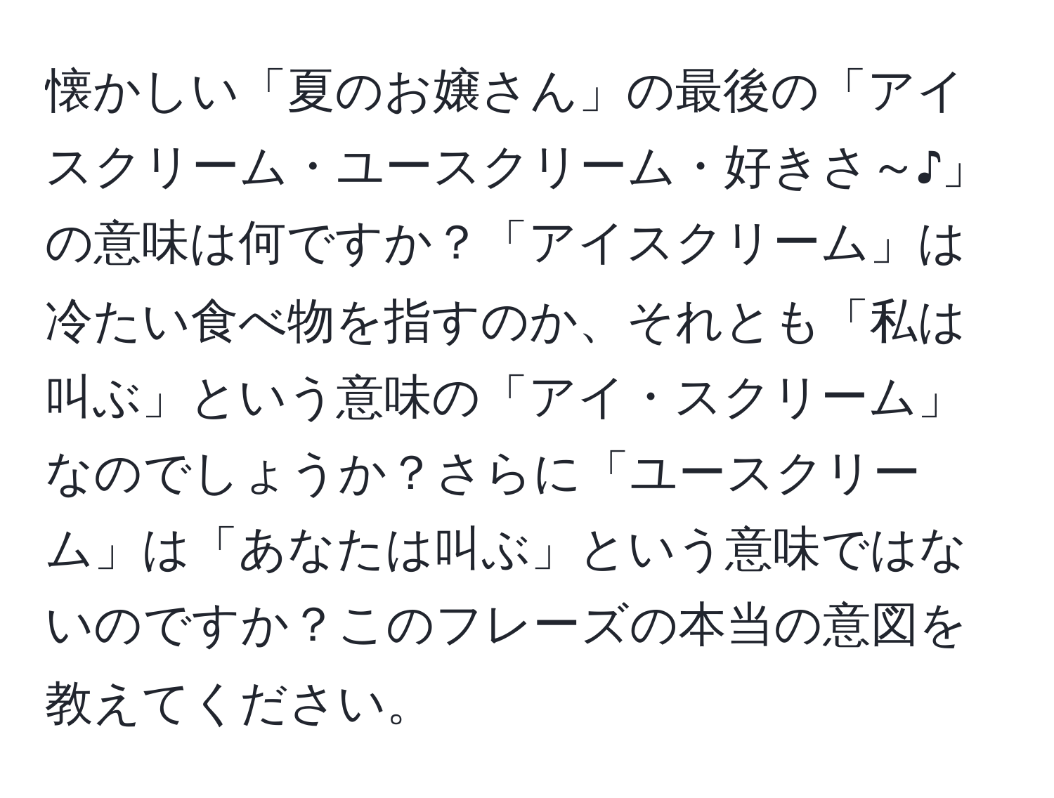 懐かしい「夏のお嬢さん」の最後の「アイスクリーム・ユースクリーム・好きさ～♪」の意味は何ですか？「アイスクリーム」は冷たい食べ物を指すのか、それとも「私は叫ぶ」という意味の「アイ・スクリーム」なのでしょうか？さらに「ユースクリーム」は「あなたは叫ぶ」という意味ではないのですか？このフレーズの本当の意図を教えてください。