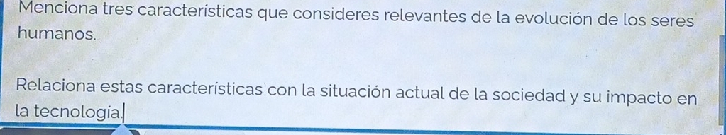 Menciona tres características que consideres relevantes de la evolución de los seres 
humanos. 
Relaciona estas características con la situación actual de la sociedad y su impacto en 
la tecnologia