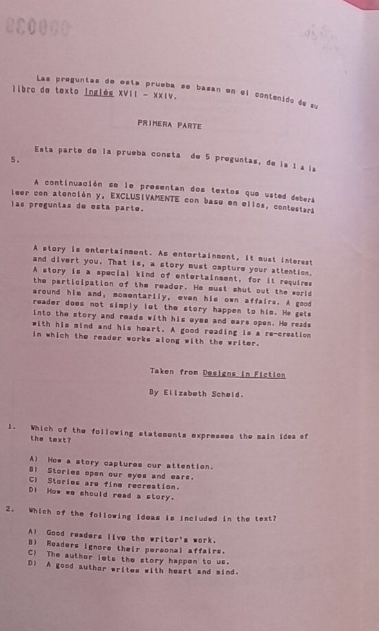 Las preguntas de está prueba sé basan en el contenido de su
libro de texto inglés XVII - XXιν.
PRIMERA PARTE
Esta parte de la prueba consta de 5 preguntas, de la 1 a la
5、
A continuación se le presentan dos textos que usted deberá
leer con atención y, EXCLUSIVAMENTE con base en ellos, contestari
las preguntas de esta parte.
A story is ontertainment. As entertainment, it must interest
and divert you. That is, a story must capture your attention.
A story is a special kind of entertainment, for it requires
the participation of the reador. He must shut out the world
around him and, momentarily, even his own affairs. A good
reader does not simply let the story happen to him. He gets
into the story and reads with his eyes and ears open. He reads
with his mind and his heart. A good reading is a re-creation
in which the reader works along with the writer.
Taken from Designs in Fiction
By Elizabeth Schøld.
1. Which of the following statements expresses the main idea of
the text?
A) How a story captures our attention.
B Stories open our eyes and ears.
C) Stories are fine recreation.
Di How we should read a story.
2. Which of the following ideas is included in the text?
A) Good readers live the writer's work.
B) Readers ignore their personal affairs.
C) The author lets the story happen to us.
D) A good author writes with heart and mind.