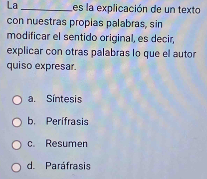 La _es la explicación de un texto
con nuestras propias palabras, sin
modificar el sentido original, es decir,
explicar con otras palabras lo que el autor
quiso expresar.
a. Síntesis
b. Perífrasis
c. Resumen
d. Paráfrasis