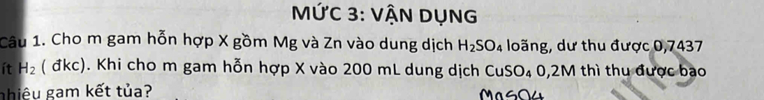 MỨC 3: VẬN DụNG 
Câu 1. Cho m gam hỗn hợp X gồm Mg và Zn vào dung dịch H_2SO_4 loãng, dư thu được 0,7437
ít H_2 ( đkc). Khi cho m gam hỗn hợp X vào 200 mL dung dịch CuSO₄ 0,2M thì thu được bao 
nhiêu gam kết tủa? MasO4