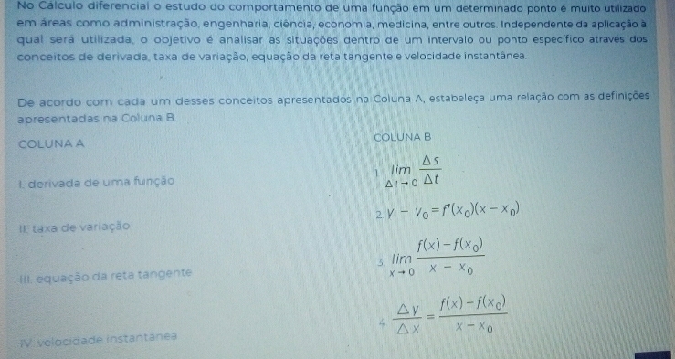 No Cálculo diferencial o estudo do comportamento de uma função em um determinado ponto é muito utilizado
em áreas como administração, engenharia, ciência, economia, medicina, entre outros. Independente da aplicação à
qual será utilizada, o objetivo é analisar as situações dentro de um intervalo ou ponto específico através dos
conceitos de derivada, taxa de variação, equação da reta tangente e velocidade instantânea.
De acordo com cada um desses conceitos apresentados na Coluna A, estabeleça uma relação com as definições
apresentadas na Coluna B.
COLUNA A COLUNA B
I derivada de uma função
1 limlimits _△ tto 0 △ s/△ t 
2 v-v_0=f'(x_0)(x-x_0)
II taxa de variação
3. limlimits _xto 0frac f(x)-f(x_0)x-x_0
III. equação da reta tangente
 △ y/△ x =frac f(x)-f(x_0)x-x_0
IV. velocidade instantánea