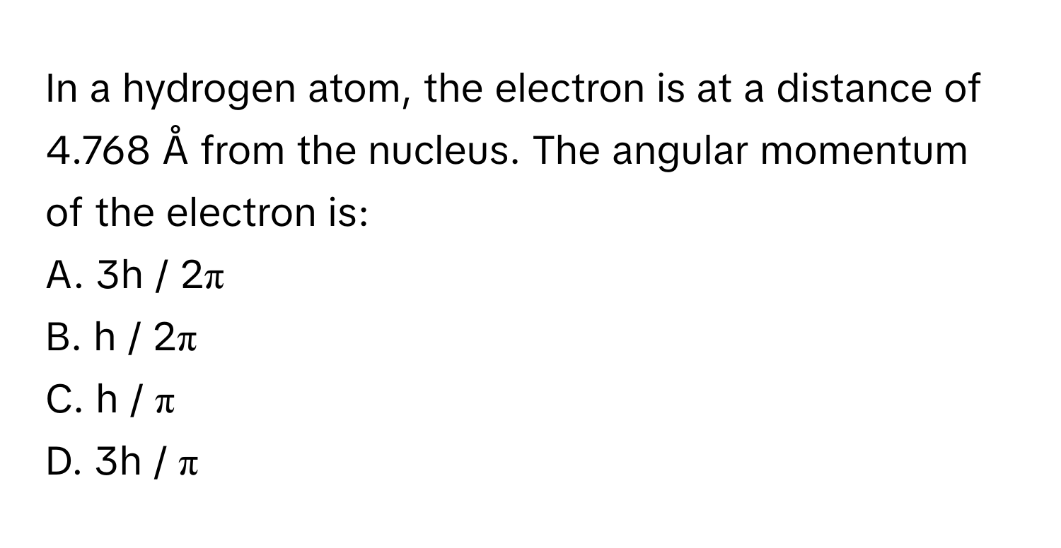 In a hydrogen atom, the electron is at a distance of 4.768 Å from the nucleus. The angular momentum of the electron is:

A. 3h / 2π
B. h / 2π
C. h / π
D. 3h / π