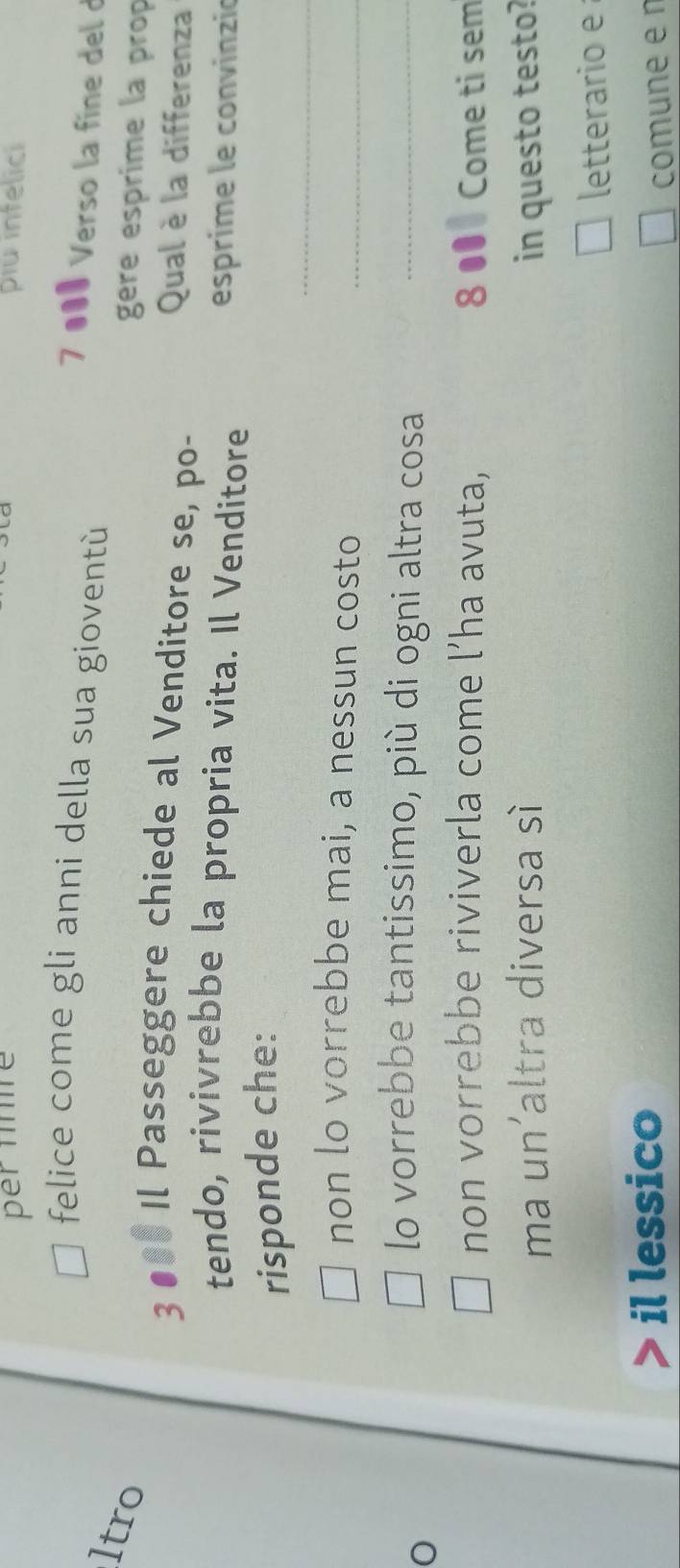 per fnré piu intelici 
felice come gli anni della sua gioventù 
7 ●0ª Verso la fine del d 
ltro 
gere esprime la prop 
3 ●00 Il Passeggere chiede al Venditore se, po- Qual è la differenza 
tendo, rivivrebbe la propria vita. Il Venditore esprime le convinzió 
_ 
risponde che: 
non lo vorrebbe mai, a nessun costo 
_ 
lo vorrebbe tantissimo, più di ogni altra cosa_ 
non vorrebbe riviverla come l’ha avuta, 8 ●0 Come ti sem 
ma un'altra diversa sì in questo testo? 
letterario e 
il lessico 
comune e n