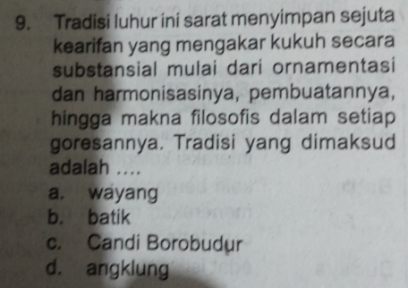 Tradisi luhur ini sarat menyimpan sejuta
kearifan yang mengakar kukuh secara
substansial mulai dari ornamentasi
dan harmonisasinya, pembuatannya,
hingga makna filosofis dalam setiap
goresannya. Tradisi yang dimaksud
adalah ....
a. wayang
b. batik
c. Candi Borobudur
d. angklung