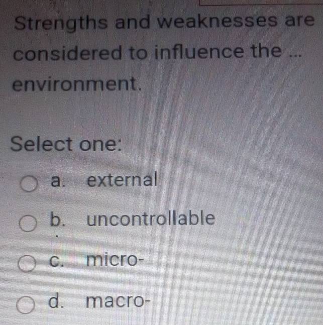 Strengths and weaknesses are
considered to influence the ...
environment.
Select one:
a. external
b. uncontrollable
c. micro-
d. macro-