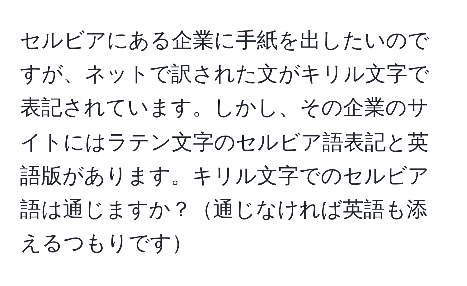 セルビアにある企業に手紙を出したいのですが、ネットで訳された文がキリル文字で表記されています。しかし、その企業のサイトにはラテン文字のセルビア語表記と英語版があります。キリル文字でのセルビア語は通じますか？通じなければ英語も添えるつもりです