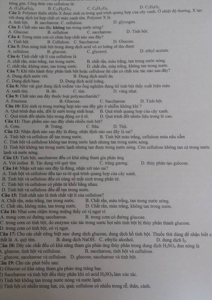 bông gôn. Công thức của cellulose là:
A. (C_6H_10O_5)_n. B. C_12H_22O_11. C. C_6H_12O_6.
D. C_2H_4O_2.
Cầu 2: Polymer thiên nhiên X được sinh ra trong quả trình quang hợp của cây xanh. Ở nhiệt độ thường, X tạo
với dung dịch iot hợp chất có màu xanh tím. Polymer X là
A. tinh bột. B. saccharose. C. cellulose. D. glycogen.
Câu 3: Chất nào sau đây không tan trong nước nóng?
A. Glucose. B. cellulose C. saccharose. D. Tinh bột.
Câu 4: Trong mùn cưa có chứa hợp chất nào sau đây?
A. Tinh bột. B. Cellulose. C. Saccharose. D. Glucose.
Cầu 5: Đun nóng tinh bột trong dung dịch acid vô cơ loãng sẽ thu được
A. cellulose. B. glucose. C. glycerol. D. ethyl acetate.
Câu 6: Tính chất vật lí của cellulose là
A. chất rần, màu trắng, tan trong nước. B. chất rắn, màu trắng, tan trong nước nóng.
C. chất rần, không màu, tan trong nước. D. chất rắn, màu trắng, không tan trong nước.
Câu 7: Khi tiến hành thủy phân tinh bột hoặc cellulose thì cần có chất xúc tác nào sau dây?
A. Dung dịch nước vôi. B. Dung dịch muối ăn.
C. Dung dịch base. D. Dung dịch acid loãng.
Câu 8: Nhó vài giọt dung dịch iodine vào ống nghiệm đựng hồ tinh bột thấy xuất hiện màu
A. xanh tim. B. đỏ. C. tim. D. vàng nhạt.
Câu 9: Chất nào sau đây thuộc loại polysaccharide?
A. Fructose. B. Glucose C. Saccharose D. Tinh bột.
Câu 10: Khí sinh ra trong trường hợp nào sau đây gây ô nhiễm không khí ?
A. Quá trình đun nấu, đốt lò sưới trong sinh hoạt. B. Quá trinh quang hợp của cây xanh.
C. Quá trình đốt nhiên liệu trong động cơ ô tô. D. Quá trình đổt nhiên liệu trong lò cao.
Cầu 11: Thực phẩm nào sau đây chứa nhiều tinh bột?
A. Cơm. B. Trứng. C. Sữra. D. Thjt.
Câu 12: Nhận định nào sau đây là đúng, nhận định nào sau đây là sai?
A. Tinh bột và cellulose dễ tan trong nước. B. Tinh bột màu trắng, cellulose màu nâu xẫm
C. Tỉnh bột và cellulose không tan trong nước lạnh nhưng tan trong nước nóng.
D. Tinh bột không tan trong nước lạnh nhưng tan được trong nước nóng. Còn cellulose không tan cả trong nước
lạnh và nước nóng.
Câu 13: Tinh bột, saccharose đều có khả năng tham gia phản ứng
A. Với iodine B. Tác dụng với quỷ tím. C. tráng gương. D. thủy phân tạo gulcose.
Câu 14: Nhận xét nào sau đây là đủng, nhận xét nào sai?
A. Tinh bột và cellulose đều tạo ra từ quá trình quang hợp của cây xanh.
B. Tinh bột và cellulose đều có cùng số mắt xích trong phân tử.
C. Tinh bột và cellulose có phân tử khối bằng nhau.
D. Tinh bột và cellulose đều dễ tan trong nước.
Câu 15: Tính chất nào là tính chất vật lí của cellulose?
A. Chất rắn, màu trắng, tan trong nước.  B. Chất rắn, màu trắng, tan trong nước nóng.
C. Chất rắn, không màu, tan trong nước. D. Chất rắn, màu trắng, không tan trong nước.
Câu 16: Nhai cơm chậm trong miệng thầy có vị ngọt vi
A. trong cơm có đường saccharose. B. trong com có đường glucose.
C. trong cơm có tinh bột, do enzyme xúc tác trong nước bọt nên tinh bột bị thùy phân thành glucose.
D. trong cơm có tinh bột, có vị ngọt.
Câu 17: Cho các chất riêng biệt sau: dung dịch glucose, dung dịch hồ tinh bột. Thuốc thử dùng đề nhận biết có
chất là A. quỷ tím. B. dung dịch NaOH. C. ethylic alcohol. D. dung dịch I_2.
Câu 18: Dãy các chất đều có khả năng tham gia phản ứng thủy phân trong dung dịch H_2SO_4 dun nóng là
A. glucose, tinh bột và cellulose. B. saccharose, tinh bột và cellulose.
C. glucose, saccharose và cellulose. D. glucose, saccharose và tinh bột.
Câu 19: Cho các phát biểu sau:
1) Glucose có khả năng tham gia phản ứng tráng bạc.
2) Saccharose và tinh bột đều thủy phân khi có acid H_2SO_4 làm xúc tác.
3) Tinh bột không tan trong nước nóng và nước lạnh.
- ) Tinh bột có nhiều trong hạt, củ, quả; cellulose có nhiều trong overline overline C , thân, cảnh.