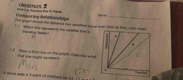 desmos 
Unit 7.2, Practice Day 2: Cards Name 
Comparing Relationships_ 
The graph shows the distance two satellites travel over time as they orbit 
1.1 Which line represents the satellite that is 
traveling faster? 
1.2 Draw a third line on the graph. Describe what 
that line might represent. 
A store sells a 3 -pack of markers for $3, 15