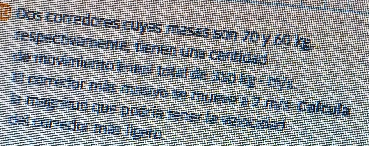 Dos corredores cuyas masas son 70 y 60 kg, 
respectivamente, tienen una cantidad 
de movimiento lineal total de 350 kg - m/s. 
El corredor más masivo se mueve a 2 m/s. Calculla 
a magnitud que podria tener la velocided 
del corredor más lígero.