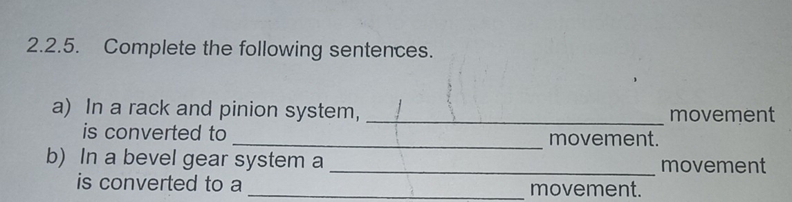 Complete the following sentences. 
a) In a rack and pinion system, _movement 
is converted to _movement. 
b) In a bevel gear system a _movement 
is converted to a _movement.