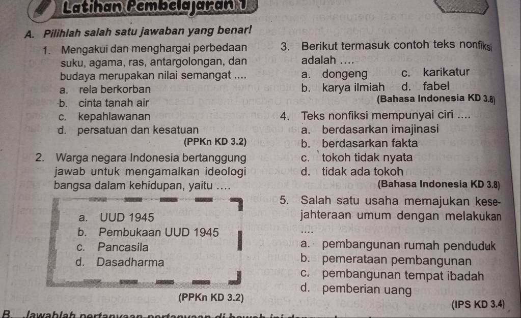 Latihan Pembelajaran 1
A. Pilihlah salah satu jawaban yang benar!
1. Mengakui dan menghargai perbedaan 3. Berikut termasuk contoh teks nonfiks
suku, agama, ras, antargolongan, dan adalah ...
budaya merupakan nilai semangat .... a. dongeng c. karikatur
a. rela berkorban b. karya ilmiah d. fabel
b. cinta tanah air (Bahasa Indonesia KD 3.8)
c. kepahlawanan 4. Teks nonfiksi mempunyai ciri ....
d. persatuan dan kesatuan a. berdasarkan imajinasi
(PPKn KD 3.2) b. berdasarkan fakta
2. Warga negara Indonesia bertanggung c. tokoh tidak nyata
jawab untuk mengamalkan ideologi d. tidak ada tokoh
bangsa dalam kehidupan, yaitu .... (Bahasa Indonesia KD 3.8)
5. Salah satu usaha memajukan kese-
a. UUD 1945 jahteraan umum dengan melakukan
b. Pembukaan UUD 1945
_
c. Pancasila a. pembangunan rumah penduduk
d. Dasadharma
b. pemerataan pembangunan
c. pembangunan tempat ibadah
d. pemberian uang
(PPKn KD 3.2)
(IPS KD 3.4)
R lawablah ne