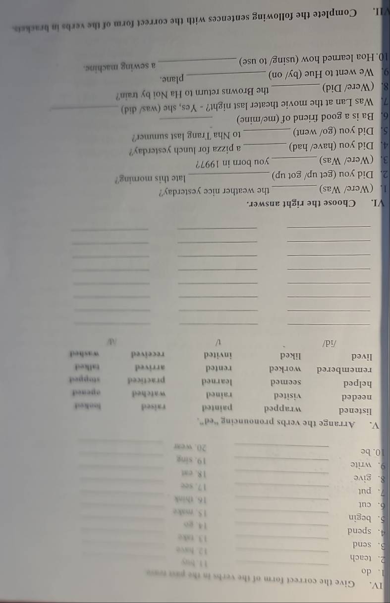 Give the correct form of the verbs in the past teave
1. do _11. buy
2. teach _12. have_
3. send _13. take_
4. spend _14. go_
5. begin _15. make_
6. cut _16. think
_
7. put _17. see_
8. give _18. cat
_
9. write _19. sing_
_
_
10.be _20. wear
V. Arrange the verbs pronouncing “ed”.
listened wrapped painted raised looked
needed visited rained watched opeaed
helped seemed learned practiced stopped
remembered worked rented arrived tallied
lived liked invited received washed
/id/ V W
_
__
_
__
_
__
_
_
_
_
__
_
_
_
__
_
_
_
_
VI. Choose the right answer.
1. (Were/ Was) _the weather nice yesterday?
2. Did you (get up/ got up) _late this morning?
3. (Were/ Was) _you born in 1997?
4. Did you (have/ had) _a pizza for lunch yesterday?
5. Did you (go/ went) _to Nha Trang last summer?
6. Ba is a good friend of (me/mine)_
7. Was Lan at the movie theater last night? - Yes, she (was/ did)_
8. (Were/ Did)_ the Browns return to Ha Noi by train?
9. We went to Hue (by/ on) _plane.
10. Hoa learned how (using/ to use) _a sewing machine.
VII. Complete the following sentences with the correct form of the verbs in brackets