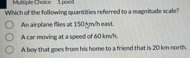 Which of the following quantities referred to a magnitude scale?
An airplane flies at 150 km/h east.
A car moving at a speed of 60 km/h.
A boy that goes from his home to a friend that is 20 km north.