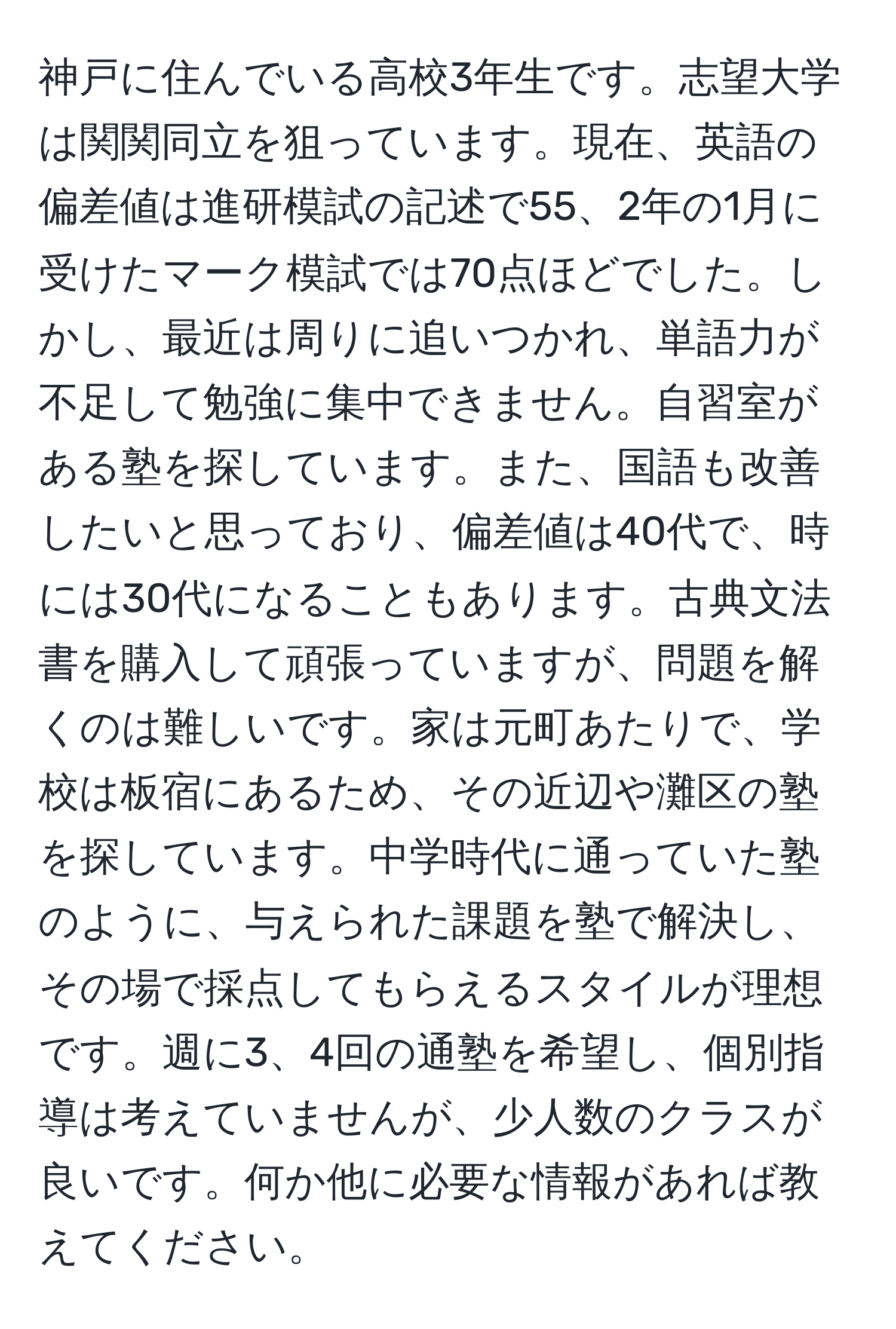 神戸に住んでいる高校3年生です。志望大学は関関同立を狙っています。現在、英語の偏差値は進研模試の記述で55、2年の1月に受けたマーク模試では70点ほどでした。しかし、最近は周りに追いつかれ、単語力が不足して勉強に集中できません。自習室がある塾を探しています。また、国語も改善したいと思っており、偏差値は40代で、時には30代になることもあります。古典文法書を購入して頑張っていますが、問題を解くのは難しいです。家は元町あたりで、学校は板宿にあるため、その近辺や灘区の塾を探しています。中学時代に通っていた塾のように、与えられた課題を塾で解決し、その場で採点してもらえるスタイルが理想です。週に3、4回の通塾を希望し、個別指導は考えていませんが、少人数のクラスが良いです。何か他に必要な情報があれば教えてください。