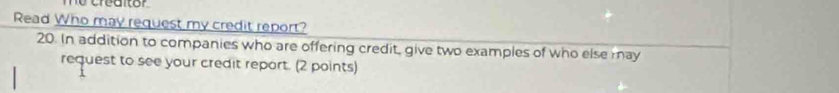 me creditor 
Read Who may request my credit report? 
20. In addition to companies who are offering credit, give two examples of who else may 
request to see your credit report. (2 points)