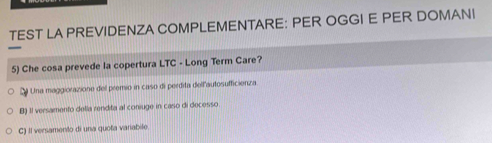 TEST LA PREVIDENZA COMPLEMENTARE: PER OGGI E PER DOMANI
5) Che cosa prevede la copertura LTC - Long Term Care?
D Una maggiorazione del premio in caso di perdita dell'autosufficienza
B) Il versamento della rendita al coniuge in caso di decesso
C) Il versamento di una quota variabile.