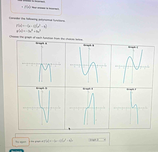 UP SRwer is incorrect. 
. f(x) Your answer is incorrect. 
Consider the following polynomial functions.
f(x)=-(x-1)(x^2-9)
g(x)=-3x^4+9x^3
Choose the graph of each function from the choices below. 
Try again s the graph of f(x)=-(x-1)(x^2-9), Graph D