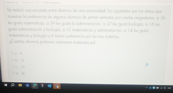 Sin responder aún Puntia como 1.00 1* Marcar pregunta
Se realizó una encuesta entre alumnos de una universidad; los siguientes son los datos que
muestran la preferencia de algunos alumnos de primer semestre por ciertas asignaturas, a 36
les gusta matemáticas, a 39 les gusta la administración, a 37 les gusta biología, a 16 les
gusta administración y biología, a 15 matemáticas y administración, a 14 les gusta
matemáticas y biología y 6 tienen preferencia por las tres materias.
¿Cuantos alumnos prefieren solamente matemáticas?
a. 8
b. 13
c. 10
d. 36